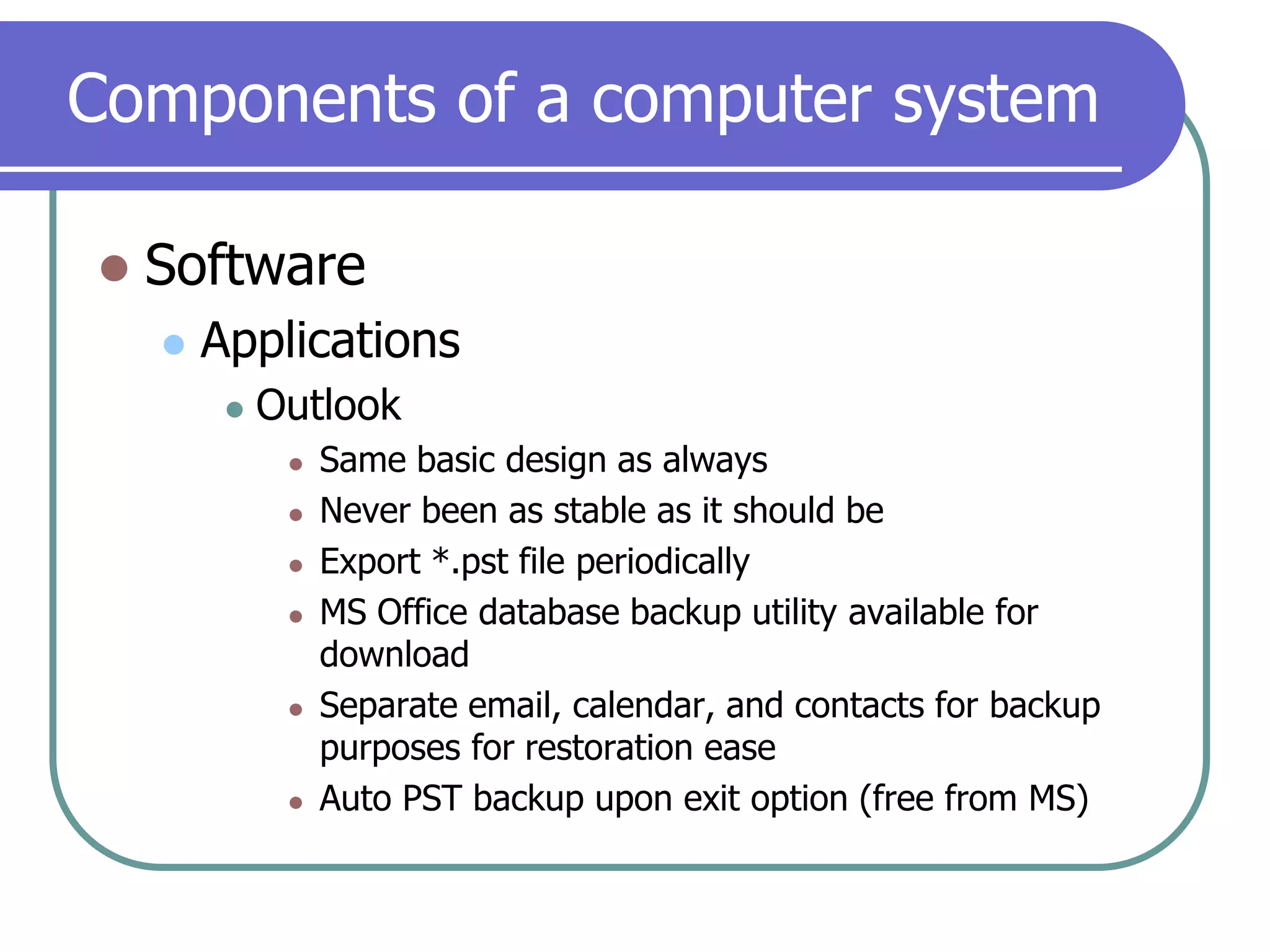 Components of a computer systemSoftwareApplicationsOutlookSame basic design as alwaysNever been as stable as it should beExport *.pst file periodicallyMS Office database backup utility available for downloadSeparate email, calendar, and contacts for backup purposes for restoration easeAuto PST backup upon exit option (free from MS)