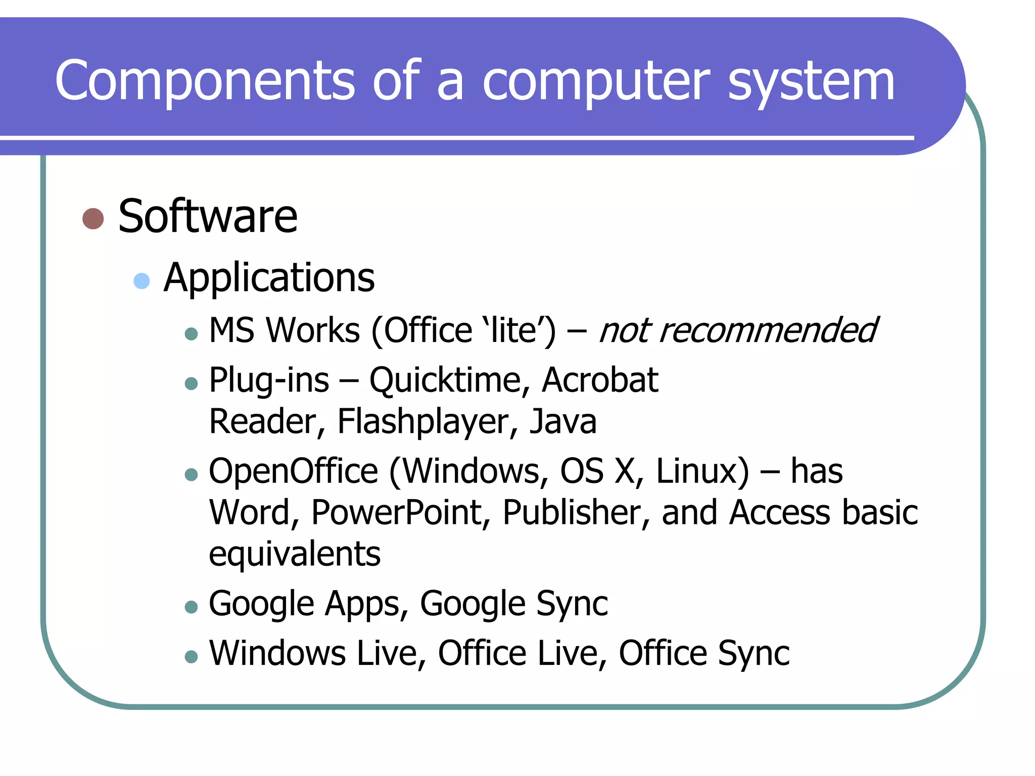 Components of a computer systemSoftwareApplicationsMS Works (Office ‘lite’) – not recommendedPlug-ins – Quicktime, Acrobat Reader, Flashplayer, JavaOpenOffice (Windows, OS X, Linux) – has Word, PowerPoint, Publisher, and Access basic equivalentsGoogle Apps, Google SyncWindows Live, Office Live, Office Sync