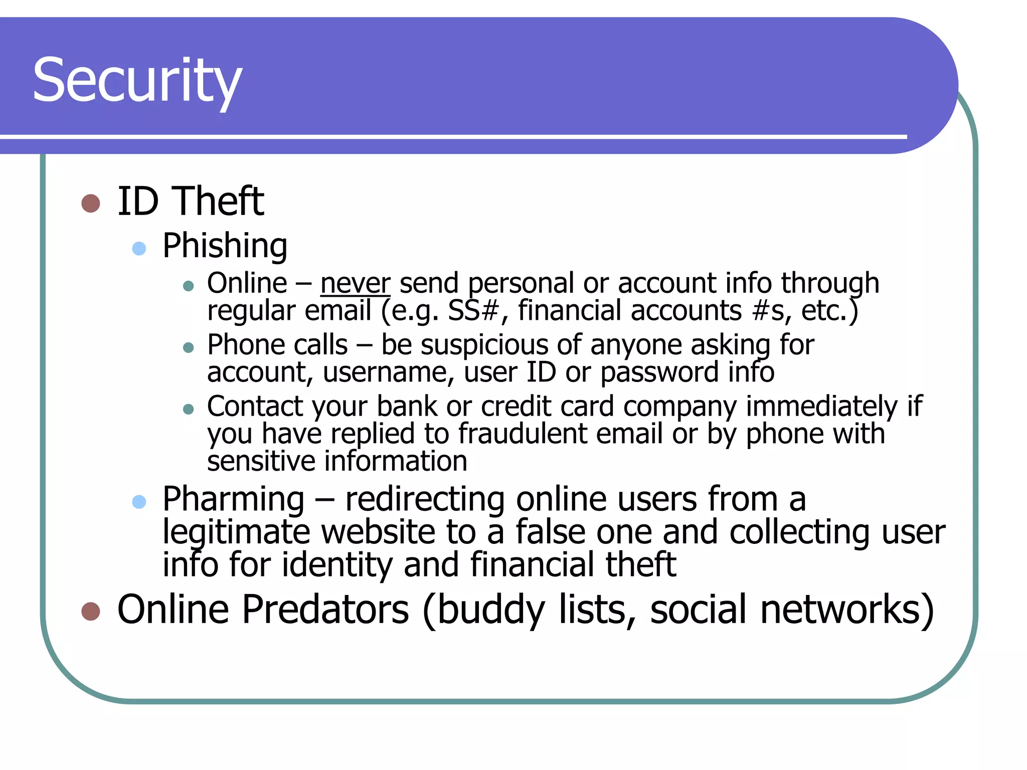 SecurityID TheftPhishingOnline – never send personal or account info through regular email (e.g. SS#, financial accounts #s, etc.)Phone calls – be suspicious of anyone asking for account, username, user ID or password infoContact your bank or credit card company immediately if you have replied to fraudulent email or by phone with sensitive informationPharming – redirecting online users from a legitimate website to a false one and collecting user info for identity and financial theftOnline Predators (buddy lists, social networks)