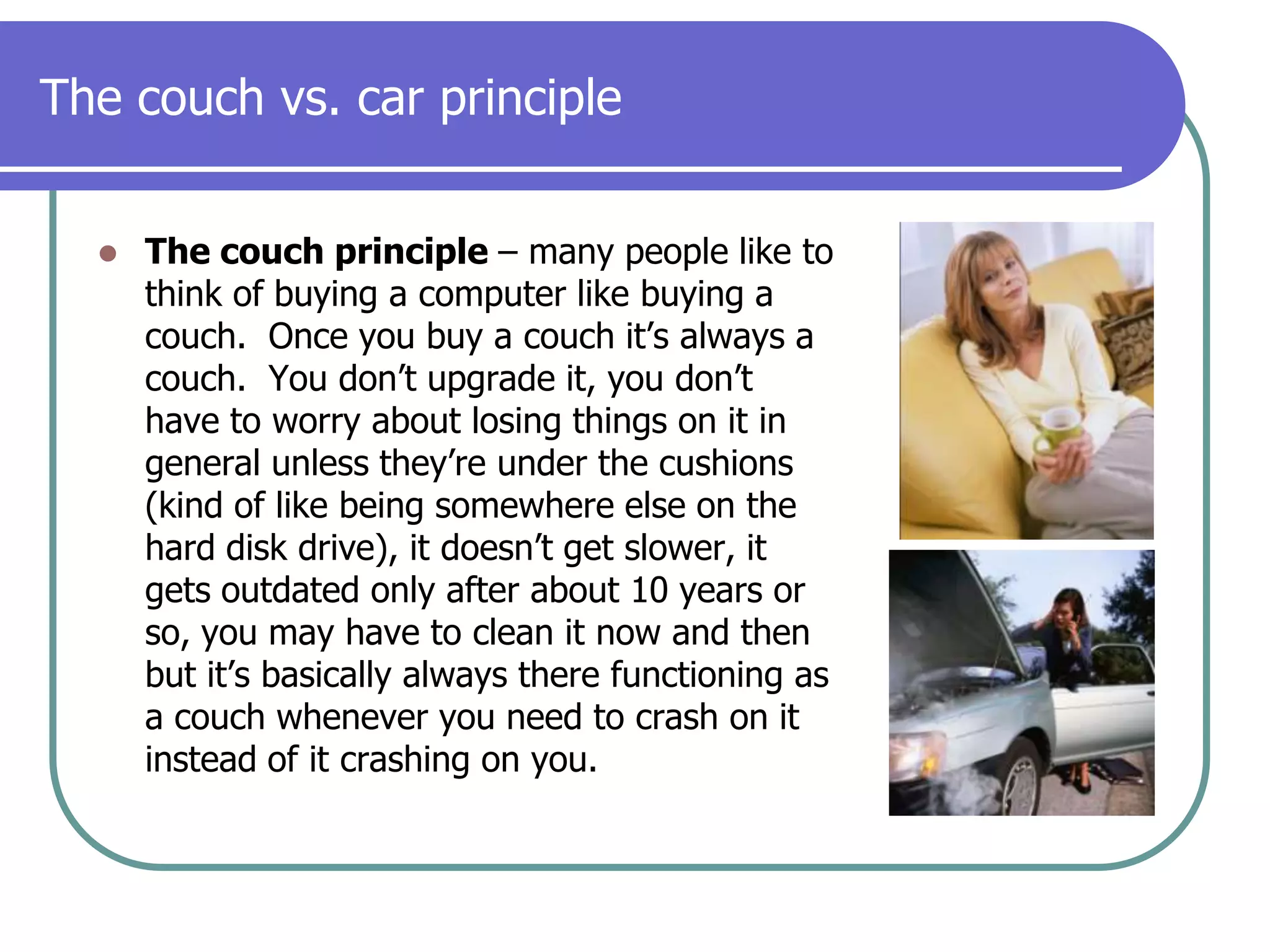 The couch vs. car principleThe couch principle – many people like to think of buying a computer like buying a couch.  Once you buy a couch it’s always a couch.  You don’t upgrade it, you don’t have to worry about losing things on it in general unless they’re under the cushions (kind of like being somewhere else on the hard disk drive), it doesn’t get slower, it gets outdated only after about 10 years or so, you may have to clean it now and then but it’s basically always there functioning as a couch whenever you need to crash on it instead of it crashing on you.