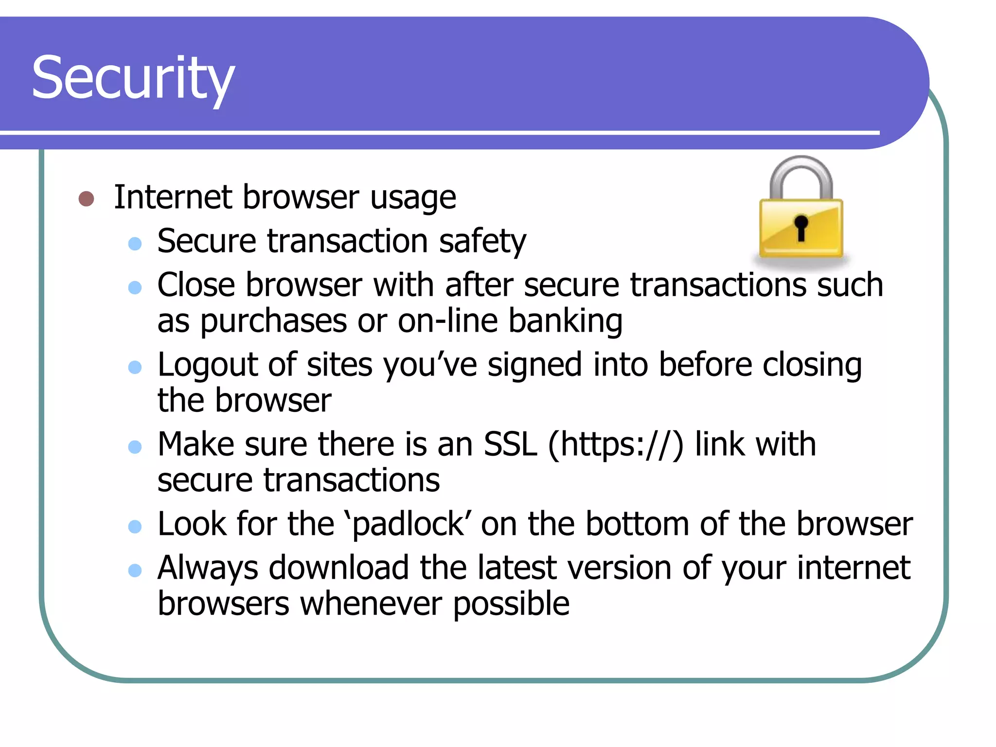SecurityInternet browser usageSecure transaction safetyClose browser with after secure transactions such as purchases or on-line bankingLogout of sites you’ve signed into before closing the browserMake sure there is an SSL (https://) link with secure transactionsLook for the ‘padlock’ on the bottom of the browserAlways download the latest version of your internet browsers whenever possible