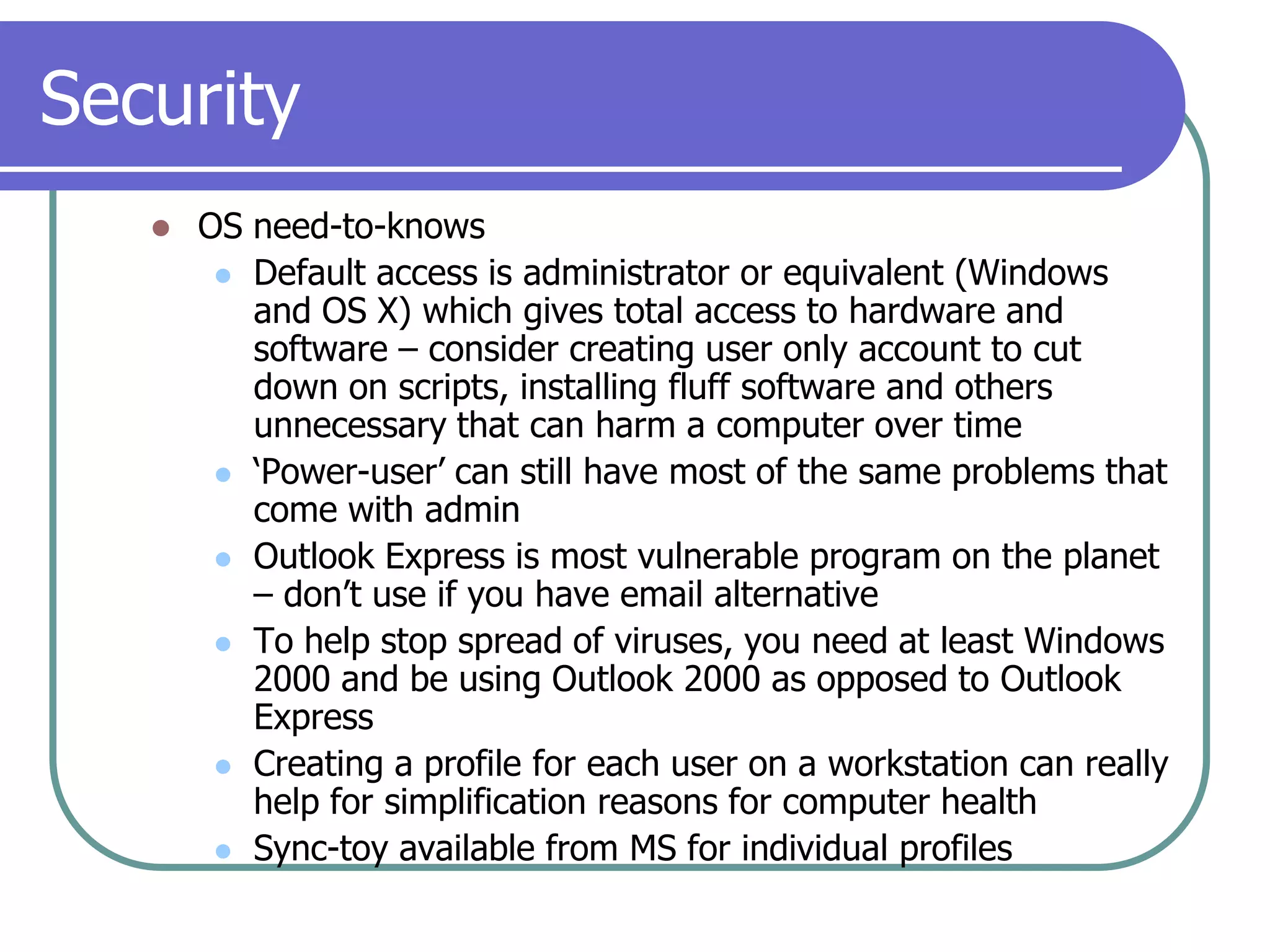 SecurityOS need-to-knowsDefault access is administrator or equivalent (Windows and OS X) which gives total access to hardware and software – consider creating user only account to cut down on scripts, installing fluff software and others unnecessary that can harm a computer over time‘Power-user’ can still have most of the same problems that come with adminOutlook Express is most vulnerable program on the planet – don’t use if you have email alternativeTo help stop spread of viruses, you need at least Windows 2000 and be using Outlook 2000 as opposed to Outlook ExpressCreating a profile for each user on a workstation can really help for simplification reasons for computer healthSync-toy available from MS for individual profiles