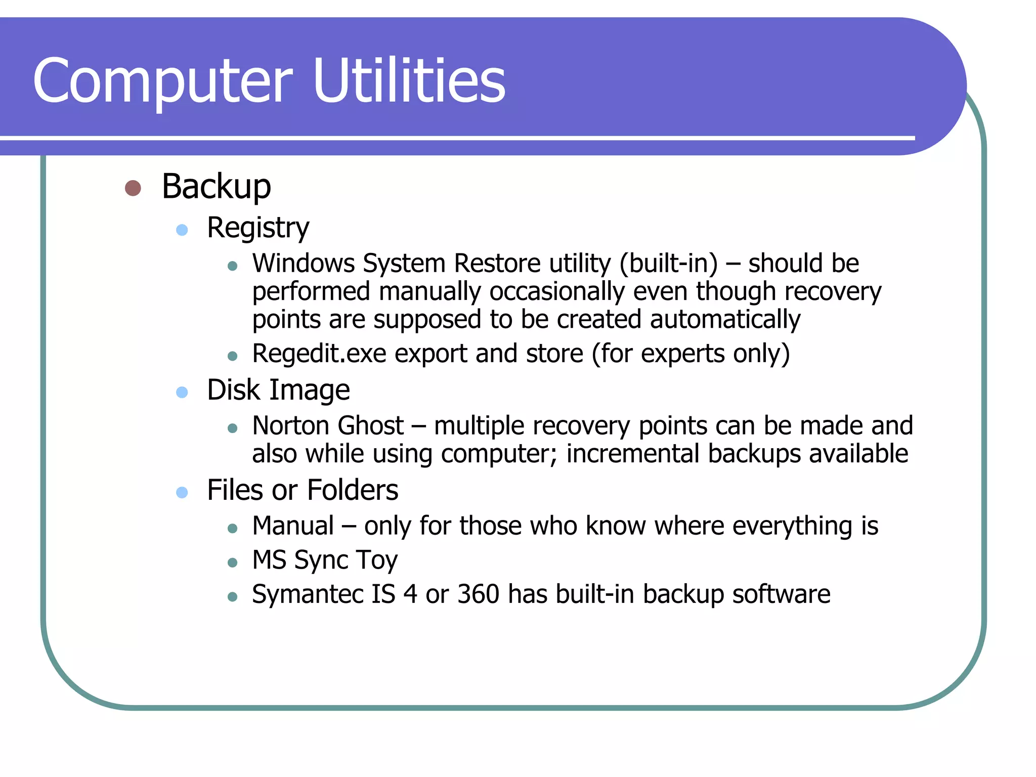 Computer UtilitiesBackupRegistryWindows System Restore utility (built-in) – should be performed manually occasionally even though recovery points are supposed to be created automaticallyRegedit.exe export and store (for experts only)Disk ImageNorton Ghost – multiple recovery points can be made and also while using computer; incremental backups availableFiles or FoldersManual – only for those who know where everything isMS Sync ToySymantec IS 4 or 360 has built-in backup software