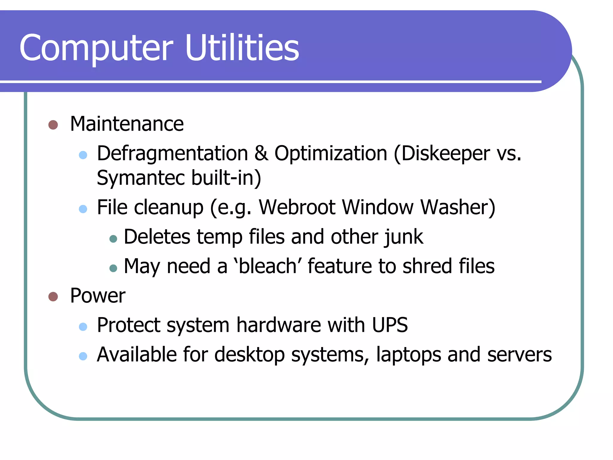 Computer UtilitiesMaintenanceDefragmentation & Optimization (Diskeeper vs. Symantec built-in)File cleanup (e.g. Webroot Window Washer)Deletes temp files and other junkMay need a ‘bleach’ feature to shred filesPowerProtect system hardware with UPSAvailable for desktop systems, laptops and servers