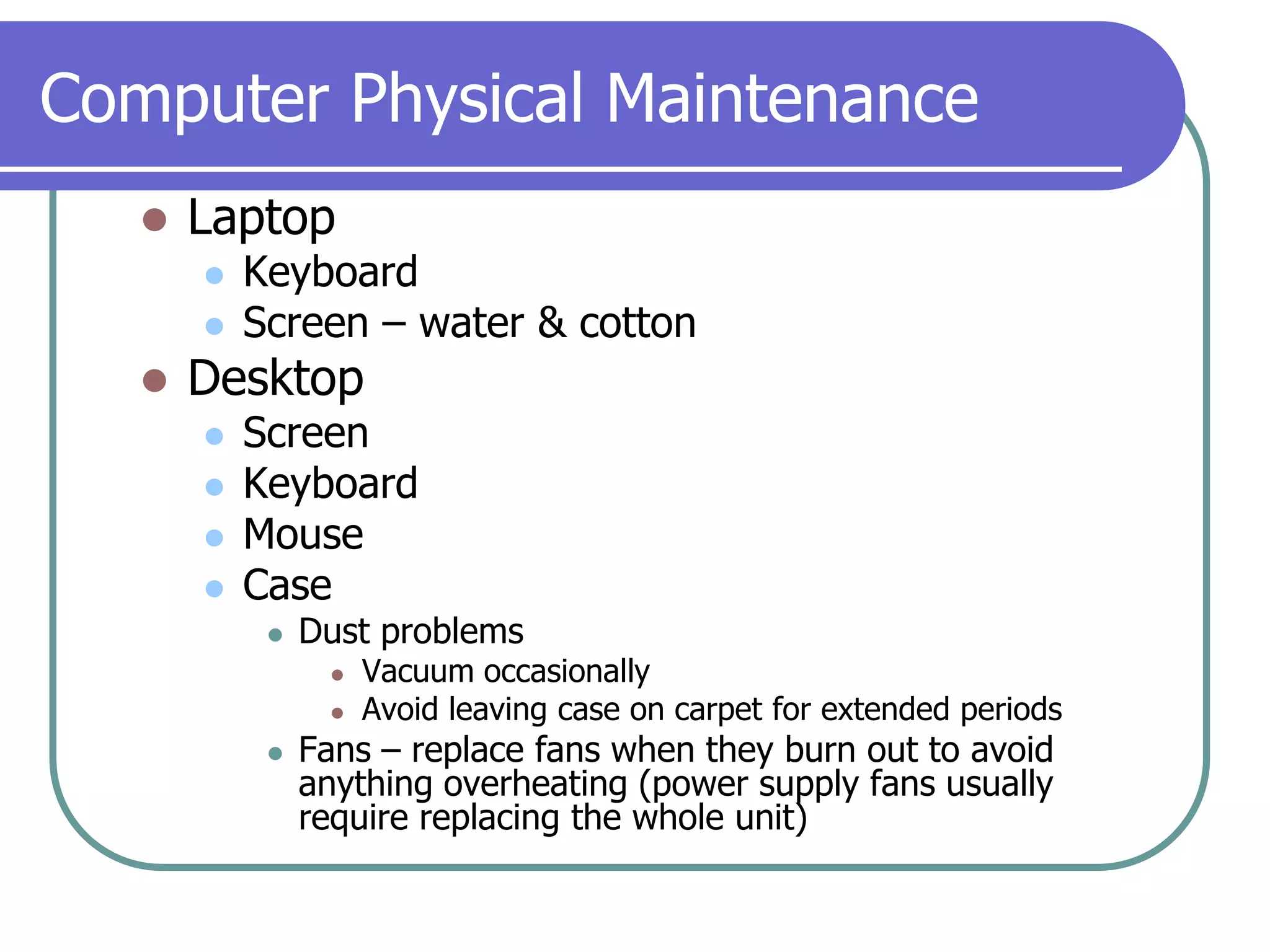 Computer Physical MaintenanceLaptopKeyboardScreen – water & cottonDesktopScreenKeyboardMouseCaseDust problemsVacuum occasionallyAvoid leaving case on carpet for extended periodsFans – replace fans when they burn out to avoid anything overheating (power supply fans usually require replacing the whole unit)