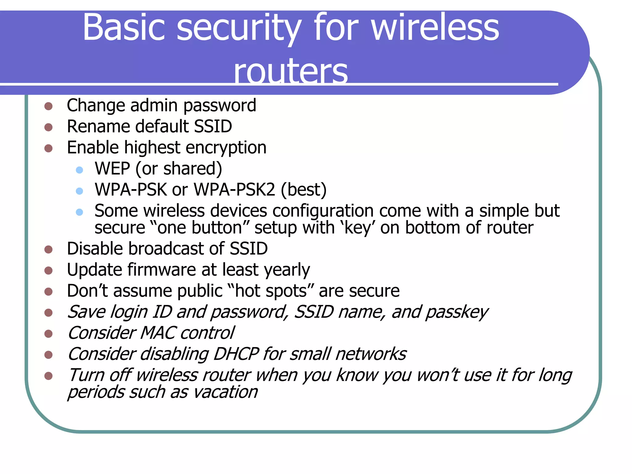 Basic security for wireless routersChange admin passwordRename default SSIDEnable highest encryptionWEP (or shared)WPA-PSK or WPA-PSK2 (best)Some wireless devices configuration come with a simple but secure “one button” setup with ‘key’ on bottom of routerDisable broadcast of SSIDUpdate firmware at least yearlyDon’t assume public “hot spots” are secureSave login ID and password, SSID name, and passkeyConsider MAC controlConsider disabling DHCP for small networksTurn off wireless router when you know you won’t use it for long periods such as vacation
