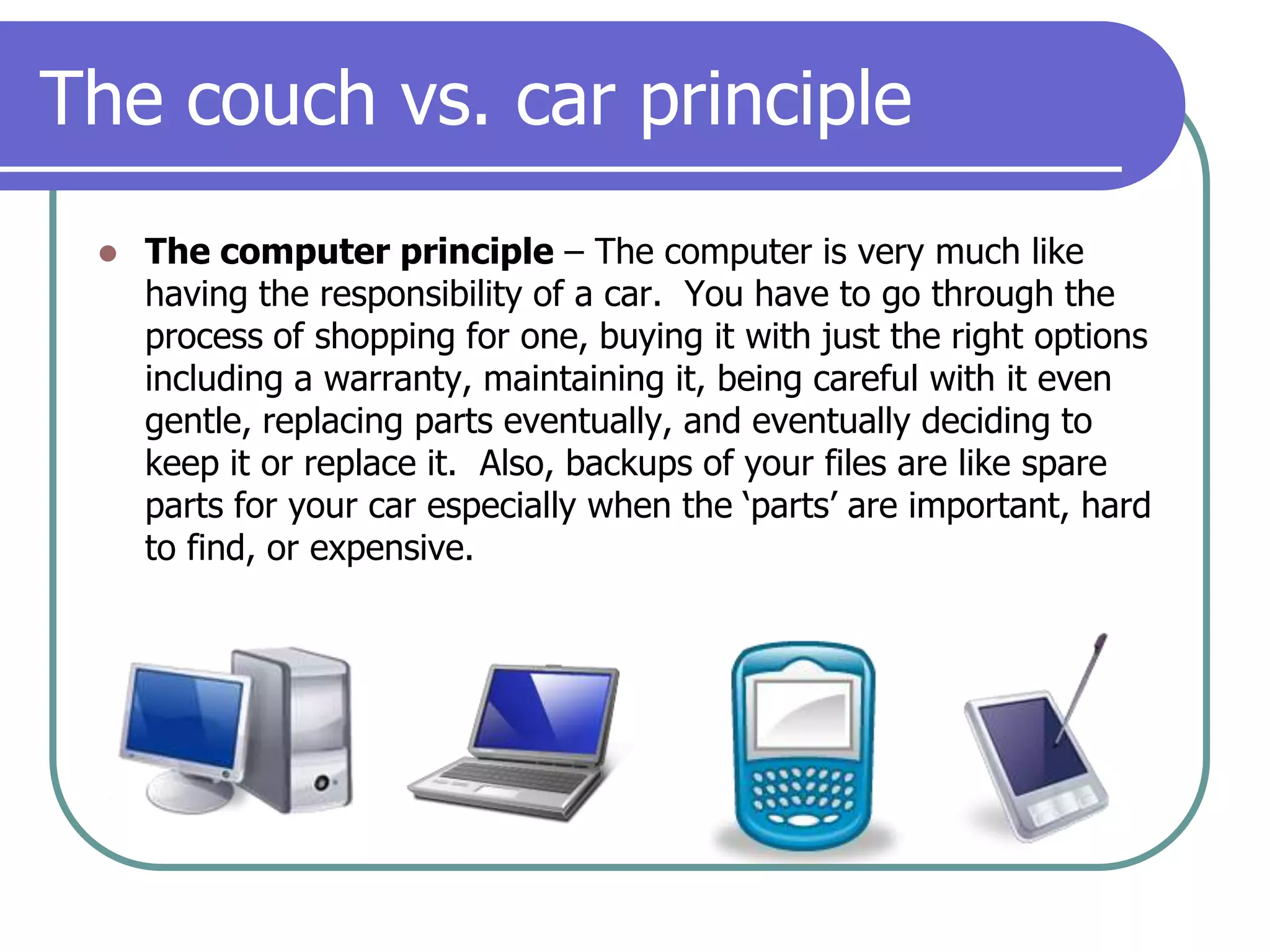 The couch vs. car principleThe computer principle– The computer is very much like having the responsibility of a car.  You have to go through the process of shopping for one, buying it with just the right options including a warranty, maintaining it, being careful with it even gentle, replacing parts eventually, and eventually deciding to keep it or replace it.  Also, backups of your files are like spare parts for your car especially when the ‘parts’ are important, hard to find, or expensive.