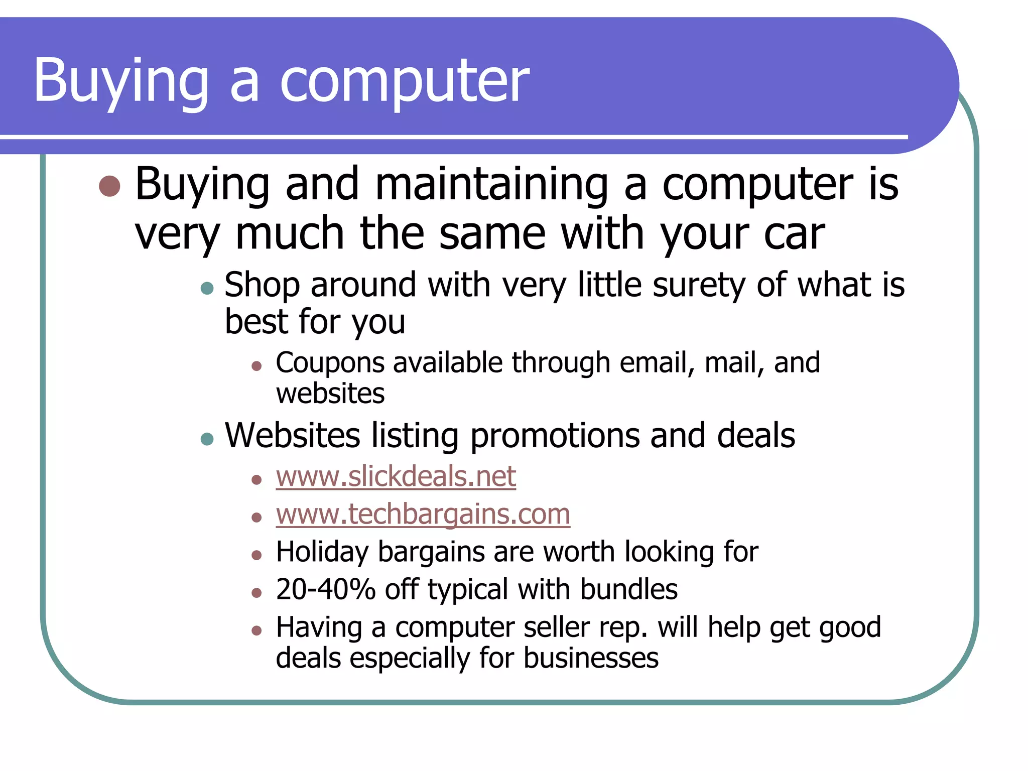 Buying a computerBuying and maintaining a computer is very much the same with your carShop around with very little surety of what is best for youCoupons available through email, mail, and websitesWebsites listing promotions and dealswww.slickdeals.netwww.techbargains.comHoliday bargains are worth looking for20-40% off typical with bundlesHaving a computer seller rep. will help get good deals especially for businesses