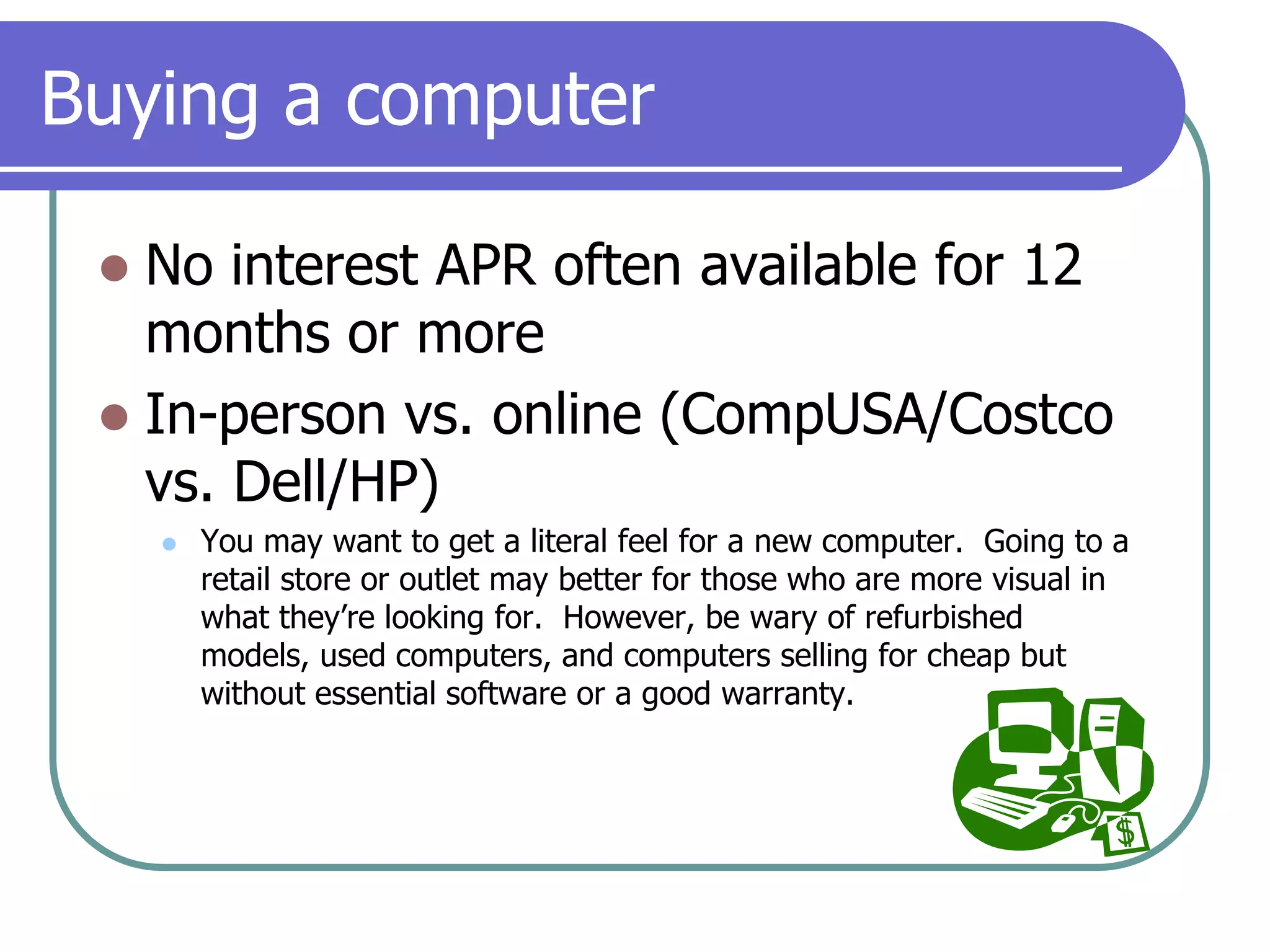 Buying a computerNo interest APR often available for 12 months or moreIn-person vs. online (CompUSA/Costco vs. Dell/HP)You may want to get a literal feel for a new computer.  Going to a retail store or outlet may better for those who are more visual in what they’re looking for.  However, be wary of refurbished models, used computers, and computers selling for cheap but without essential software or a good warranty.