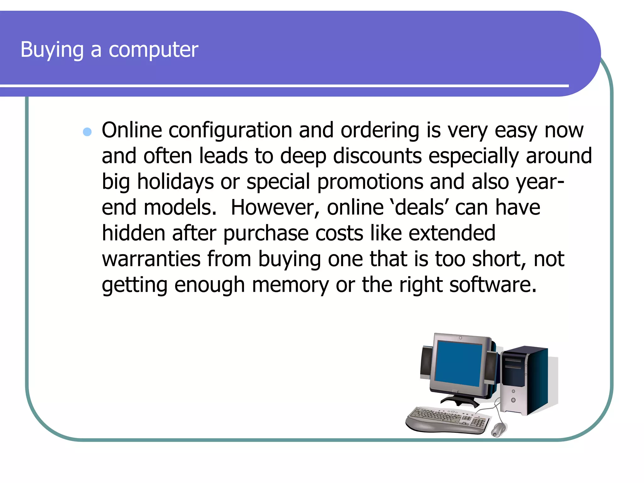 Buying a computerOnline configuration and ordering is very easy now and often leads to deep discounts especially around big holidays or special promotions and also year-end models.  However, online ‘deals’ can have hidden after purchase costs like extended warranties from buying one that is too short, not getting enough memory or the right software.