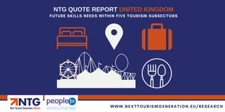 FUTURE SKILLS NEEDS WITHIN FIVE TOURISM SUBSECTORS
NTG QUOTE REPORT UNITED KINGDOM
WWW.NEXTTOURISMGENERATION.EU/RESEARCH
 