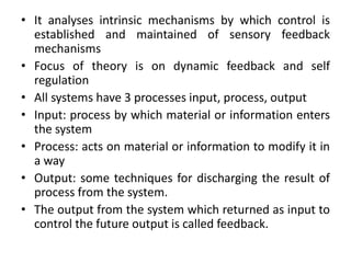 • It analyses intrinsic mechanisms by which control is
established and maintained of sensory feedback
mechanisms
• Focus of theory is on dynamic feedback and self
regulation
• All systems have 3 processes input, process, output
• Input: process by which material or information enters
the system
• Process: acts on material or information to modify it in
a way
• Output: some techniques for discharging the result of
process from the system.
• The output from the system which returned as input to
control the future output is called feedback.
 
