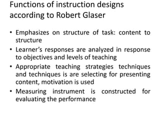 Functions of instruction designs
according to Robert Glaser
• Emphasizes on structure of task: content to
structure
• Learner’s responses are analyzed in response
to objectives and levels of teaching
• Appropriate teaching strategies techniques
and techniques is are selecting for presenting
content, motivation is used
• Measuring instrument is constructed for
evaluating the performance
 