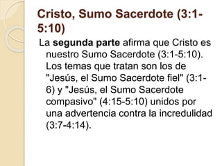 Cristo, Sumo Sacerdote (3:1-
5:10)
La segunda parte afirma que Cristo es
nuestro Sumo Sacerdote (3:1-5:10).
Los temas que tratan son los de
"Jesús, el Sumo Sacerdote fiel" (3:1-
6) y "Jesús, el Sumo Sacerdote
compasivo" (4:15-5:10) unidos por
una advertencia contra la incredulidad
(3:7-4:14).
 