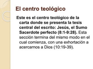 El centro teológico
Este es el centro teológico de la
carta donde se presenta la tesis
central del escrito: Jesús, el Sumo
Sacerdote perfecto (8:1-9:28). Esta
sección termina del mismo modo en el
cual comienza, con una exhortación a
acercarnos a Dios (10:19-39).
 