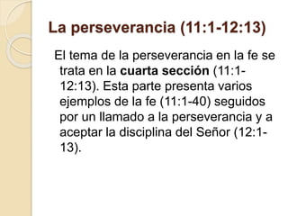 La perseverancia (11:1-12:13)
El tema de la perseverancia en la fe se
trata en la cuarta sección (11:1-
12:13). Esta parte presenta varios
ejemplos de la fe (11:1-40) seguidos
por un llamado a la perseverancia y a
aceptar la disciplina del Señor (12:1-
13).
 