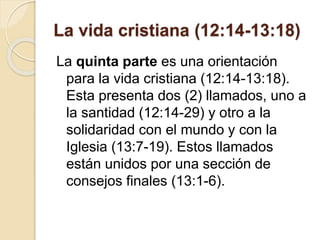 La vida cristiana (12:14-13:18)
La quinta parte es una orientación
para la vida cristiana (12:14-13:18).
Esta presenta dos (2) llamados, uno a
la santidad (12:14-29) y otro a la
solidaridad con el mundo y con la
Iglesia (13:7-19). Estos llamados
están unidos por una sección de
consejos finales (13:1-6).
 