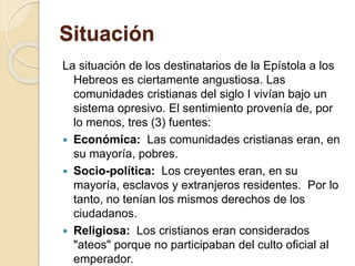 Situación
La situación de los destinatarios de la Epístola a los
Hebreos es ciertamente angustiosa. Las
comunidades cristianas del siglo I vivían bajo un
sistema opresivo. El sentimiento provenía de, por
lo menos, tres (3) fuentes:
 Económica: Las comunidades cristianas eran, en
su mayoría, pobres.
 Socio-política: Los creyentes eran, en su
mayoría, esclavos y extranjeros residentes. Por lo
tanto, no tenían los mismos derechos de los
ciudadanos.
 Religiosa: Los cristianos eran considerados
"ateos" porque no participaban del culto oficial al
emperador.
 