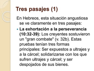 Tres pasajes (1)
En Hebreos, esta situación angustiosa
se ve claramente en tres pasajes:
 La exhortación a la perseverancia
(10:32-39): Los creyentes sostuvieron
un "gran combate" (v. 32b). Estas
pruebas tenían tres formas
principales: Ser expuestos a ultrajes y
a la cárcel; solidarizarse con los que
sufren ultrajes y cárcel; y ser
despojados de sus bienes.
 
