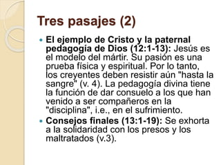 Tres pasajes (2)
 El ejemplo de Cristo y la paternal
pedagogía de Dios (12:1-13): Jesús es
el modelo del mártir. Su pasión es una
prueba física y espiritual. Por lo tanto,
los creyentes deben resistir aún "hasta la
sangre" (v. 4). La pedagogía divina tiene
la función de dar consuelo a los que han
venido a ser compañeros en la
"disciplina", i.e., en el sufrimiento.
 Consejos finales (13:1-19): Se exhorta
a la solidaridad con los presos y los
maltratados (v.3).
 