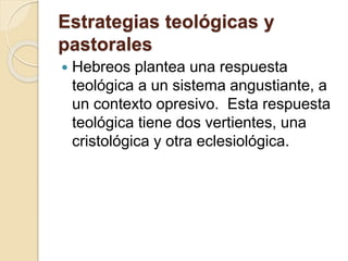 Estrategias teológicas y
pastorales
 Hebreos plantea una respuesta
teológica a un sistema angustiante, a
un contexto opresivo. Esta respuesta
teológica tiene dos vertientes, una
cristológica y otra eclesiológica.
 