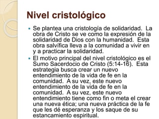 Nivel cristológico
 Se plantea una cristología de solidaridad. La
obra de Cristo se ve como la expresión de la
solidaridad de Dios con la humanidad. Esta
obra salvífica lleva a la comunidad a vivir en
y a practicar la solidaridad.
 El motivo principal del nivel cristológico es el
Sumo Sacerdocio de Cristo (5:14-16). Esta
estrategia busca crear un nuevo
entendimiento de la vida de fe en la
comunidad. A su vez, este nuevo
entendimiento de la vida de fe en la
comunidad. A su vez, este nuevo
entendimiento tiene como fin o meta el crear
una nueva ética; una nueva práctica de la fe
que les dé esperanza y los saque de su
estancamiento espiritual.
 