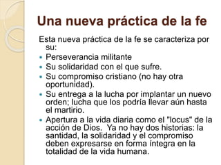 Una nueva práctica de la fe
Esta nueva práctica de la fe se caracteriza por
su:
 Perseverancia militante
 Su solidaridad con el que sufre.
 Su compromiso cristiano (no hay otra
oportunidad).
 Su entrega a la lucha por implantar un nuevo
orden; lucha que los podría llevar aún hasta
el martirio.
 Apertura a la vida diaria como el "locus" de la
acción de Dios. Ya no hay dos historias: la
santidad, la solidaridad y el compromiso
deben expresarse en forma íntegra en la
totalidad de la vida humana.
 