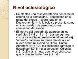 Nivel eclesiológico
 Se plantea una re-interpretación del carácter
central de la comunidad. Basándose en el
relato del éxodo -- sobre todo en el
Deuteronomio, -- la Iglesia se presenta como
una comunidad de peregrinos; una
comunidad del éxodo.
 El motivo del peregrinaje aparece en los
capítulos 2 y 4 y 11 y 12. Los peregrinos
cristianos no tienen nada invertido en el viejo
"orden" y caminan en forma decidida a un
nuevo orden (el Reino de Dios). Como
Abraham (11:8-10), los cristianos caminan al
descanso (4:9-11), a la Jerusalén Celestial
(12:12-23), a la meta, que no es otra cosa
que la presencia de Dios (12:1-2).
 