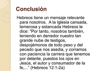 Conclusión
Hebreos tiene un mensaje relevante
para nosotros. A la Iglesia cansada,
temerosa y estancada Hebreos le
dice: "Por tanto, nosotros también,
teniendo en derredor nuestro tan
grande nube de testigos,
despojémonos de todo peso y del
pecado que nos asedia, y corramos
con paciencia la carrera que tenemos
por delante, puestos los ojos en
Jesús, el autor y consumador de la
fe,...” (Hebreos 12:1-2a)
 