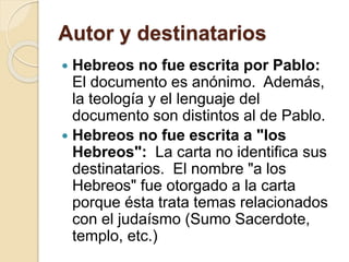 Autor y destinatarios
 Hebreos no fue escrita por Pablo:
El documento es anónimo. Además,
la teología y el lenguaje del
documento son distintos al de Pablo.
 Hebreos no fue escrita a "los
Hebreos": La carta no identifica sus
destinatarios. El nombre "a los
Hebreos" fue otorgado a la carta
porque ésta trata temas relacionados
con el judaísmo (Sumo Sacerdote,
templo, etc.)
 