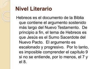 Nivel Literario
Hebreos es el documento de la Biblia
que contiene el argumento sostenido
más largo del Nuevo Testamento. De
principio a fin, el tema de Hebreos es
que Jesús es el Sumo Sacerdote del
Nuevo Pacto. El argumento es
escalonado y progresivo. Por lo tanto,
es imposible comprender el capítulo 9
si no se entiende, por lo menos, el 7 y
el 8.
 