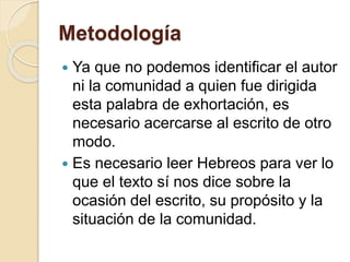 Metodología
 Ya que no podemos identificar el autor
ni la comunidad a quien fue dirigida
esta palabra de exhortación, es
necesario acercarse al escrito de otro
modo.
 Es necesario leer Hebreos para ver lo
que el texto sí nos dice sobre la
ocasión del escrito, su propósito y la
situación de la comunidad.
 