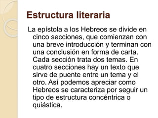 Estructura literaria
La epístola a los Hebreos se divide en
cinco secciones, que comienzan con
una breve introducción y terminan con
una conclusión en forma de carta.
Cada sección trata dos temas. En
cuatro secciones hay un texto que
sirve de puente entre un tema y el
otro. Así podemos apreciar como
Hebreos se caracteriza por seguir un
tipo de estructura concéntrica o
quiástica.
 