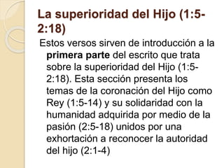 La superioridad del Hijo (1:5-
2:18)
Estos versos sirven de introducción a la
primera parte del escrito que trata
sobre la superioridad del Hijo (1:5-
2:18). Esta sección presenta los
temas de la coronación del Hijo como
Rey (1:5-14) y su solidaridad con la
humanidad adquirida por medio de la
pasión (2:5-18) unidos por una
exhortación a reconocer la autoridad
del hijo (2:1-4)
 