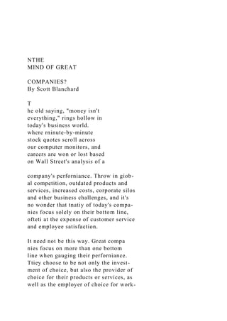 NTHE
MIND OF GREAT
COMPANIES?
By Scott Blanchard
T
he old saying, "money isn't
everything," rings hollow in
today's business world.
where rninute-by-minute
stock quotes scroll across
our computer monitors, and
careers are won or lost based
on Wall Street's analysis of a
company's perforniance. Throw in giob-
al competition, outdated products and
services, increased costs, corporate silos
and other business challenges, and it's
no wonder that tnatiy of today's compa-
nies focus solely on their bottom line,
ofteti at the expense of customer service
and employee satisfaction.
It need not be this way. Great compa
nies focus on more than one bottom
line when gauging their perforniance.
Ttiey choose to be not only the invest-
ment of choice, but also the provider of
choice for their products or services, as
well as the employer of choice for work-
 