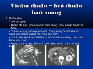 Vieâm thaän – beå thaänVieâm thaän – beå thaän
haït vaønghaït vaøng
 Sieâu aâm:Sieâu aâm:
• Theå lan toûa:Theå lan toûa:
• - Thaän phì ñaïi, giöõ nguyeân hình daïng, maát phaân bieät voû- Thaän phì ñaïi, giöõ nguyeân hình daïng, maát phaân bieät voû
– tuûy.– tuûy.
• - Nhieàu vuøng giaûm phaûn aâm töông öùng ñaøi thaän bò- Nhieàu vuøng giaûm phaûn aâm töông öùng ñaøi thaän bò
giaõn nôû hoaëc vuøng nhu moâ bò vieâmgiaõn nôû hoaëc vuøng nhu moâ bò vieâm
• - Ñoä thaáu aâm thay ñoåi theo möùc ñoä hoaù loûng cuûa caùc- Ñoä thaáu aâm thay ñoåi theo möùc ñoä hoaù loûng cuûa caùc
khoái nhu moâ.khoái nhu moâ.
• - Xoang thaän trung taâm coù theå taêng phaûn aâm roõ reät- Xoang thaän trung taâm coù theå taêng phaûn aâm roõ reät
keøm boùng löng töông öùng vôùi soûi san hoâ lôùn.keøm boùng löng töông öùng vôùi soûi san hoâ lôùn.
 