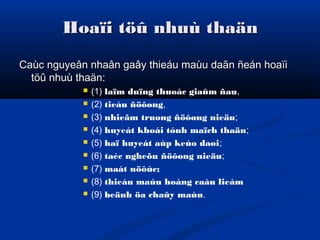 Hoaïi töû nhuù thaänHoaïi töû nhuù thaän
Caùc nguyeân nhaân gaây thieáu maùu daãn ñeán hoaïiCaùc nguyeân nhaân gaây thieáu maùu daãn ñeán hoaïi
töû nhuù thaän:töû nhuù thaän:
 (1) laïm duïng thuoác giaûm ñau,
 (2) tieåu ñöôøng,
 (3) nhieãm truøng ñöôøng nieäu;
 (4) huyeát khoái tónh maïch thaän;
 (5) haï huyeát aùp keùo daøi;
 (6) taéc ngheõn ñöôøng nieäu;
 (7) maát nöôùc;
 (8) thieáu maùu hoàng caàu lieàm
 (9) beänh öa chaûy maùu.
 