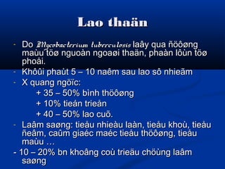 Lao thaänLao thaän
- DoDo Mycobacterium tuberculosisMycobacterium tuberculosis laây qua ñöôønglaây qua ñöôøng
maùu töø nguoàn ngoaøi thaän, phaàn lôùn töømaùu töø nguoàn ngoaøi thaän, phaàn lôùn töø
phoåi.phoåi.
- Khôûi phaùt 5 – 10 naêm sau lao sô nhieãmKhôûi phaùt 5 – 10 naêm sau lao sô nhieãm
- X quang ngöïc:X quang ngöïc:
+ 35 – 50% bình thöôøng+ 35 – 50% bình thöôøng
+ 10% tieán trieån+ 10% tieán trieån
+ 40 – 50% lao cuõ.+ 40 – 50% lao cuõ.
- Laâm saøng: tieåu nhieàu laàn, tieåu khoù, tieåuLaâm saøng: tieåu nhieàu laàn, tieåu khoù, tieåu
ñeâm, caûm giaéc maéc tieåu thöôøng, tieåuñeâm, caûm giaéc maéc tieåu thöôøng, tieåu
maùu …maùu …
- 10 – 20% bn khoâng coù trieäu chöùng laâm- 10 – 20% bn khoâng coù trieäu chöùng laâm
saøngsaøng
 
