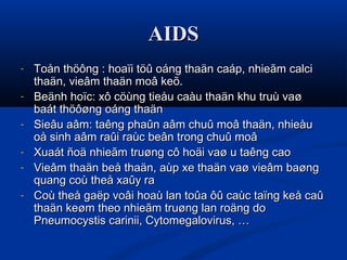 AIDSAIDS
- Toån thöông : hoaïi töû oáng thaän caáp, nhieãm calciToån thöông : hoaïi töû oáng thaän caáp, nhieãm calci
thaän, vieâm thaän moâ keõ.thaän, vieâm thaän moâ keõ.
- Beänh hoïc: xô cöùng tieåu caàu thaän khu truù vaøBeänh hoïc: xô cöùng tieåu caàu thaän khu truù vaø
baát thöôøng oáng thaänbaát thöôøng oáng thaän
- Sieâu aâm: taêng phaûn aâm chuû moâ thaän, nhieàuSieâu aâm: taêng phaûn aâm chuû moâ thaän, nhieàu
oå sinh aâm raûi raùc beân trong chuû moâoå sinh aâm raûi raùc beân trong chuû moâ
- Xuaát ñoä nhieãm truøng cô hoäi vaø u taêng caoXuaát ñoä nhieãm truøng cô hoäi vaø u taêng cao
- Vieâm thaän beå thaän, aùp xe thaän vaø vieâm baøngVieâm thaän beå thaän, aùp xe thaän vaø vieâm baøng
quang coù theå xaûy raquang coù theå xaûy ra
- Coù theå gaëp voâi hoaù lan toûa ôû caùc taïng keå caûCoù theå gaëp voâi hoaù lan toûa ôû caùc taïng keå caû
thaän keøm theo nhieãm truøng lan roäng dothaän keøm theo nhieãm truøng lan roäng do
Pneumocystis carinii, Cytomegalovirus, …Pneumocystis carinii, Cytomegalovirus, …
 