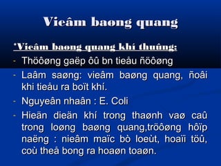 Vieâm baøng quangVieâm baøng quang
*Vieâm baøng quang khí thuûng:*Vieâm baøng quang khí thuûng:
- Thöôøng gaëp ôû bn tieåu ñöôøngThöôøng gaëp ôû bn tieåu ñöôøng
- Laâm saøng: vieâm baøng quang, ñoâiLaâm saøng: vieâm baøng quang, ñoâi
khi tieåu ra boït khí.khi tieåu ra boït khí.
- Nguyeân nhaân : E. ColiNguyeân nhaân : E. Coli
- Hieän dieän khí trong thaønh vaø caûHieän dieän khí trong thaønh vaø caû
trong loøng baøng quang,tröôøng hôïptrong loøng baøng quang,tröôøng hôïp
naëng : nieâm maïc bò loeùt, hoaïi töû,naëng : nieâm maïc bò loeùt, hoaïi töû,
coù theå bong ra hoaøn toaøn.coù theå bong ra hoaøn toaøn.
 