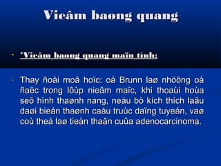 Vieâm baøng quangVieâm baøng quang
• *Vieâm baøng quang maïn tính:*Vieâm baøng quang maïn tính:
- Thay ñoåi moâ hoïc: oå Brunn laø nhöõng oåThay ñoåi moâ hoïc: oå Brunn laø nhöõng oå
ñaëc trong lôùp nieâm maïc, khi thoaùi hoùañaëc trong lôùp nieâm maïc, khi thoaùi hoùa
seõ hình thaønh nang, neáu bò kích thích laâuseõ hình thaønh nang, neáu bò kích thích laâu
daøi bieán thaønh caáu truùc daïng tuyeán, vaødaøi bieán thaønh caáu truùc daïng tuyeán, vaø
coù theå laø tieàn thaân cuûa adenocarcinoma.coù theå laø tieàn thaân cuûa adenocarcinoma.
 