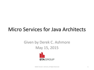 Micro Services for Java Architects
Given by Derek C. Ashmore
May 15, 2015
©2015 Derek C. Ashmore, All Rights Reserved 1
 