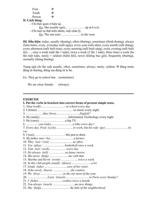 Foot 
Tooth 
Person 
II. Cách dùng:
- Chỉ thói quen ở hiện tại.
Ex: She usually (get) ……………… up at 6 a.m.
- Chỉ một sự thật hiển nhiên, một chân lý.
Ex: The sun (set) ………………..in the west.
III. Dấu hiệu: today, usually (thường), often (thường), sometimes (thỉnh thoảng), always
(luôn luôn), every, everyday (mỗi ngày), every year (mỗi năm), every month (mỗi tháng),
every afternoon (mỗi buổi trưa), every morning (mỗi buổi sáng), every evening (mỗi buổi
tối)… , once a week (một lần 1 tuần), twice a week (2 lần 1 tuần), three times a week (ba
lần một tuần), rarely = seldom (hiếm khi), never (không bao giờ), frequently (thường),
normally (thông thường)
Trạng ngữ chỉ tần suất usually, often, sometimes, always, rarely, seldom  đứng trước
động từ thường, đứng sau động từ to be.
Ex: They go to school late. (sometimes)
We are close friends. (always)
EXERCISE
I. Put the verbs in brackets into correct forms of present simple tense.
1. Nina (walk)……………………….to school every day.
2. I (listen)………………………………to music every night.
3. ……………..they (love)……………………..English?
4. He (study)………………………..Information Technology every night.
5. He (carry)……………………..a big TV.
6. …………..you (ride)……………………a bike every day?
7. Every day, Fred (cycle)……………… to work, but his wife (go) …………………….by
car
8. I (use)………………………… this pen to draw.
9. My father (not / be) …………………… a farmer.
10. They (not / visit) ……………………..us often.
11. You (play) …………………….basketball once a week.
12. Tom (not / work)……………… every day.
13. He always (tell) ………………us funny stories.
14. She never (help) …………………me with that.
15. Martha and Kevin (swim) ……………….twice a week.
16. In this club people usually (dance) …………………a lot.
17. Linda (take) …………………….care of her sister.
18. John rarely (leave) ………………..the country.
19. We (live) …………………….in the city most of the year.
20. ………………….Lorie (travel)…………………….. to Paris every Sunday?
21. I (bake) ……………………..cookies twice a month.
22. You always (teach) ……………………me new things.
23. She (help)…………………………. the kids of the neighborhood.
 