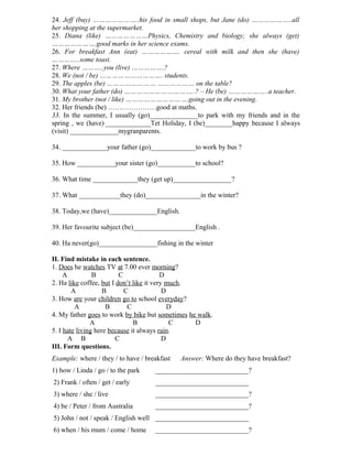 24. Jeff (buy) …………………..his food in small shops, but Jane (do) ………………..all
her shopping at the supermarket.
25. Diana (like) …………………Physics, Chemistry and biology; she always (get)
………………….good marks in her science exams.
26. For breakfast Ann (eat) ………………. cereal with milk and then she (have)
…………..some toast.
27. Where ………..you (live) …………….?
28. We (not / be) …………………………. students.
29. The apples (be) …………………… ……………… on the table?
30. What your father (do) ……………………………..? – He (be) ………………..a teacher.
31. My brother (not / like) ………………………….going out in the evening.
32. Her friends (be) …………………good at maths.
33. In the summer, I usually (go)______________to park with my friends and in the
spring , we (have) _____________Tet Holiday, I (be)________happy because I always
(visit) ______________mygranparents.
34. _____________your father (go)_____________to work by bus ?
35. How ___________your sister (go)___________to school?
36. What time _____________they (get up)_________________?
37. What ____________they (do)________________in the winter?
38. Today,we (have)______________English.
39. Her favourite subject (be)__________________English .
40. Ha never(go)_________________fishing in the winter
II. Find mistake in each sentence.
1. Does he watches TV at 7.00 ever morning?
A B C D
2. Ha like coffee, but I don’t like it very much.
A B C D
3. How are your children go to school everyday?
A B C D
4. My father goes to work by bike but sometimes he walk.
A B C D
5. I hate living here because it always rain.
A B C D
III. Form questions.
Example: where / they / to have / breakfast Answer: Where do they have breakfast?
1) how / Linda / go / to the park ___________________________?
2) Frank / often / get / early ___________________________
3) where / she / live ___________________________?
4) be / Peter / from Australia ___________________________?
5) John / not / speak / English well ___________________________
6) when / his mum / come / home ___________________________?
 