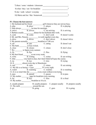 7) there / some / students / classroom ___________________________
8) what / they / eat / for breakfast ___________________________?
9) she / walk / school / everyday ___________________________
10) Marie and Joe / like / homework ___________________________?
IV. Choose the best answers
1. My husband and his friend __________ golf whenever they are not too busy.
A. play B. plays C. playes D. is playing
2. John always __________ on time for meetings.
A. arrive B. arrives C. are arriving D. is arriving
3. Barbara usually __________ dinner for her husband after work.
A. cook B. cooks C. don’t cook D. doesn’t cooks
4. Mr. and Mrs. Parsons __________ to work together every day.
A. drive B. drives C. don’t drives D. doesn’t drive
5. My parents normally __________ breakfast at 7:00 a.m.
A. eat B. eats C. eating D. doesn’t eat
6. The bank ________ at four o'clock.
A. close B. closies C. closes D. don’t close
7. We ________ to Spain every summer.
A. fly B. flys C. flies D. flying
8. My best friend ________ to me every week.
A. write B. writing C. writes D. are writing
9. John ________ very hard in class, but I don't think he'll pass the course.
A. try B. trys C. tries D. trying
10. It ________ almost every day in Manchester.
A. rain B. rains C. raines D. are raining
11. My life is so boring -- I just ________ TV every night.
A. watch B. watching C. watches D. is watching
12. Jo is so smart that she ________ every exam without even trying.
A. pass B. passed C. passes D. to pass
13. My mother ________ eggs for breakfast every morning.
A. fry B. frys C. fries D. is fried
14. My mother __________ breakfast at 10 a.m.
A. usually prepare B. usually prepares C. prepare usually D. prepares usually
15. The earth _____________ around the sun.
A. go B. going C. goes D. is going
 