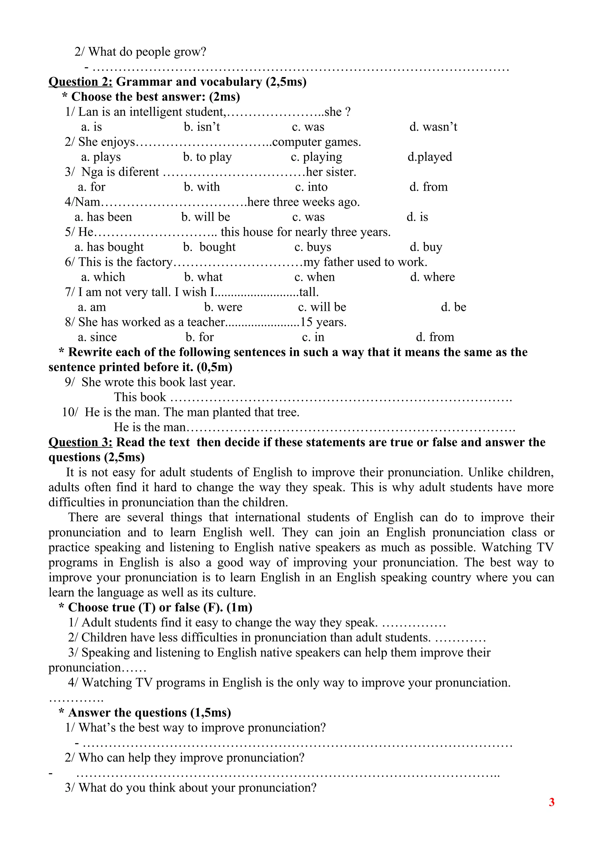 2/ What do people grow? 
- …………………………………………………………………………………… 
Question 2: Grammar and vocabulary (2,5ms) 
* Choose the best answer: (2ms) 
1/ Lan is an intelligent student,…………………..she ? 
a. is b. isn’t c. was d. wasn’t 
2/ She enjoys…………………………..computer games. 
a. plays b. to play c. playing d.played 
3/ Nga is diferent ……………………………her sister. 
a. for b. with c. into d. from 
4/Nam…………………………….here three weeks ago. 
a. has been b. will be c. was d. is 
5/ He……………………….. this house for nearly three years. 
a. has bought b. bought c. buys d. buy 
6/ This is the factory…………………………my father used to work. 
a. which b. what c. when d. where 
7/ I am not very tall. I wish I..........................tall. 
a. am b. were c. will be d. be 
8/ She has worked as a teacher.......................15 years. 
a. since b. for c. in d. from 
* Rewrite each of the following sentences in such a way that it means the same as the 
sentence printed before it. (0,5m) 
9/ She wrote this book last year. 
This book ……………………………………………………………………. 
10/ He is the man. The man planted that tree. 
He is the man…………………………………………………………………. 
Question 3: Read the text then decide if these statements are true or false and answer the 
questions (2,5ms) 
It is not easy for adult students of English to improve their pronunciation. Unlike children, 
adults often find it hard to change the way they speak. This is why adult students have more 
difficulties in pronunciation than the children. 
There are several things that international students of English can do to improve their 
pronunciation and to learn English well. They can join an English pronunciation class or 
practice speaking and listening to English native speakers as much as possible. Watching TV 
programs in English is also a good way of improving your pronunciation. The best way to 
improve your pronunciation is to learn English in an English speaking country where you can 
learn the language as well as its culture. 
* Choose true (T) or false (F). (1m) 
1/ Adult students find it easy to change the way they speak. …………… 
2/ Children have less difficulties in pronunciation than adult students. ………… 
3/ Speaking and listening to English native speakers can help them improve their 
pronunciation…… 
4/ Watching TV programs in English is the only way to improve your pronunciation. 
…………. 
* Answer the questions (1,5ms) 
1/ What’s the best way to improve pronunciation? 
- ……………………………………………………………………………………… 
2/ Who can help they improve pronunciation? 
- …………………………………………………………………………………….. 
3/ What do you think about your pronunciation? 
3 
 