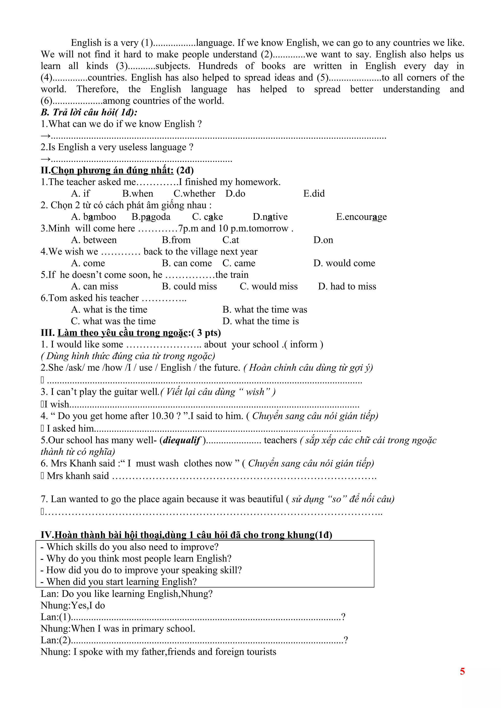English is a very (1).................language. If we know English, we can go to any countries we like. 
We will not find it hard to make people understand (2).............we want to say. English also helps us 
learn all kinds (3)...........subjects. Hundreds of books are written in English every day in 
(4)..............countries. English has also helped to spread ideas and (5).....................to all corners of the 
world. Therefore, the English language has helped to spread better understanding and 
(6)....................among countries of the world. 
B. Trả lời câu hỏi( 1đ): 
1.What can we do if we know English ? 
→..................................................................................................................................... 
2.Is English a very useless language ? 
→........................................................................ 
II.Chọn phương án đúng nhất: (2đ) 
1.The teacher asked me………….I finished my homework. 
A. if B.when C.whether D.do E.did 
2. Chọn 2 từ có cách phát âm giống nhau : 
A. bamboo B.pagoda C. cake D.native E.encourage 
3.Minh will come here …………7p.m and 10 p.m.tomorrow . 
A. between B.from C.at D.on 
4.We wish we ………… back to the village next year 
A. come B. can come C. came D. would come 
5.If he doesn’t come soon, he ……………the train 
A. can miss B. could miss C. would miss D. had to miss 
6.Tom asked his teacher ………….. 
A. what is the time B. what the time was 
C. what was the time D. what the time is 
III. Làm theo yêu cầu trong ngoặc:( 3 pts) 
1. I would like some ………………….. about your school .( inform ) 
( Dùng hình thức đúng của từ trong ngoặc) 
2.She /ask/ me /how /I / use / English / the future. ( Hoàn chỉnh câu dùng từ gợi ý) 
ž ............................................................................................................................. 
3. I can’t play the guitar well.( Viết lại câu dùng “ wish” ) 
žI wish................................................................................................................... 
4. “ Do you get home after 10.30 ? ”.I said to him. ( Chuyển sang câu nói gián tiếp) 
ž I asked him.......................................................................................................... 
5.Our school has many well- (diequalif )...................... teachers ( sắp xếp các chữ cái trong ngoặc 
thành từ có nghĩa) 
6. Mrs Khanh said :“ I must wash clothes now ” ( Chuyển sang câu nói gián tiếp) 
ž Mrs khanh said ……………………………………………………………………. 
7. Lan wanted to go the place again because it was beautiful ( sử dụng “so” để nối câu) 
ž……………………………………………………………………………………….. 
IV.Hoàn thành bài hội thoại,dùng 1 câu hỏi đã cho trong khung(1đ) 
- Which skills do you also need to improve? 
- Why do you think most people learn English? 
- How did you do to improve your speaking skill? 
- When did you start learning English? 
Lan: Do you like learning English,Nhung? 
Nhung:Yes,I do 
Lan:(1)...........................................................................................................? 
Nhung:When I was in primary school. 
Lan:(2)............................................................................................................? 
Nhung: I spoke with my father,friends and foreign tourists 
5 
 