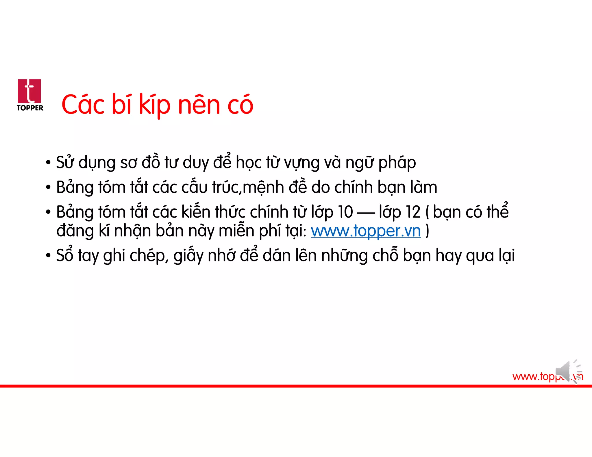 TOPPER
www.topper.vn
Các bí kíp nên có
• Sử dụng sơ đồ tư duy để học từ vựng và ngữ pháp
• Bảng tóm tắt các cấu trúc,mệnh đề do chính bạn làm
• Bảng tóm tắt các kiến thức chính từ lớp 10 – lớp 12 ( bạn có thể
đăng kí nhận bản này miễn phí tại: www.topper.vn )
• Sổ tay ghi chép, giấy nhớ để dán lên những chỗ bạn hay qua lại
 