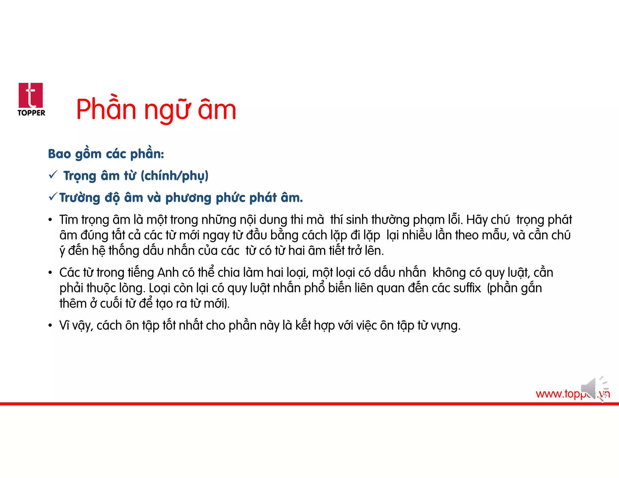 TOPPER
www.topper.vn
Phần ngữ âm
Bao gồm các phần:
 Trọng âm từ (chính/phụ)
Trường độ âm và phương phức phát âm.
• Tìm trọng âm là một trong những nội dung thi mà thí sinh thường phạm lỗi. Hãy chú trọng phát
âm đúng tất cả các từ mới ngay từ đầu bằng cách lặp đi lặp lại nhiều lần theo mẫu, và cần chú
ý đến hệ thống dấu nhấn của các từ có từ hai âm tiết trở lên.
• Các từ trong tiếng Anh có thể chia làm hai loại, một loại có dấu nhấn không có quy luật, cần
phải thuộc lòng. Loại còn lại có quy luật nhấn phổ biến liên quan đến các suffix (phần gắn
thêm ở cuối từ để tạo ra từ mới).
• Vì vậy, cách ôn tập tốt nhất cho phần này là kết hợp với việc ôn tập từ vựng.
 