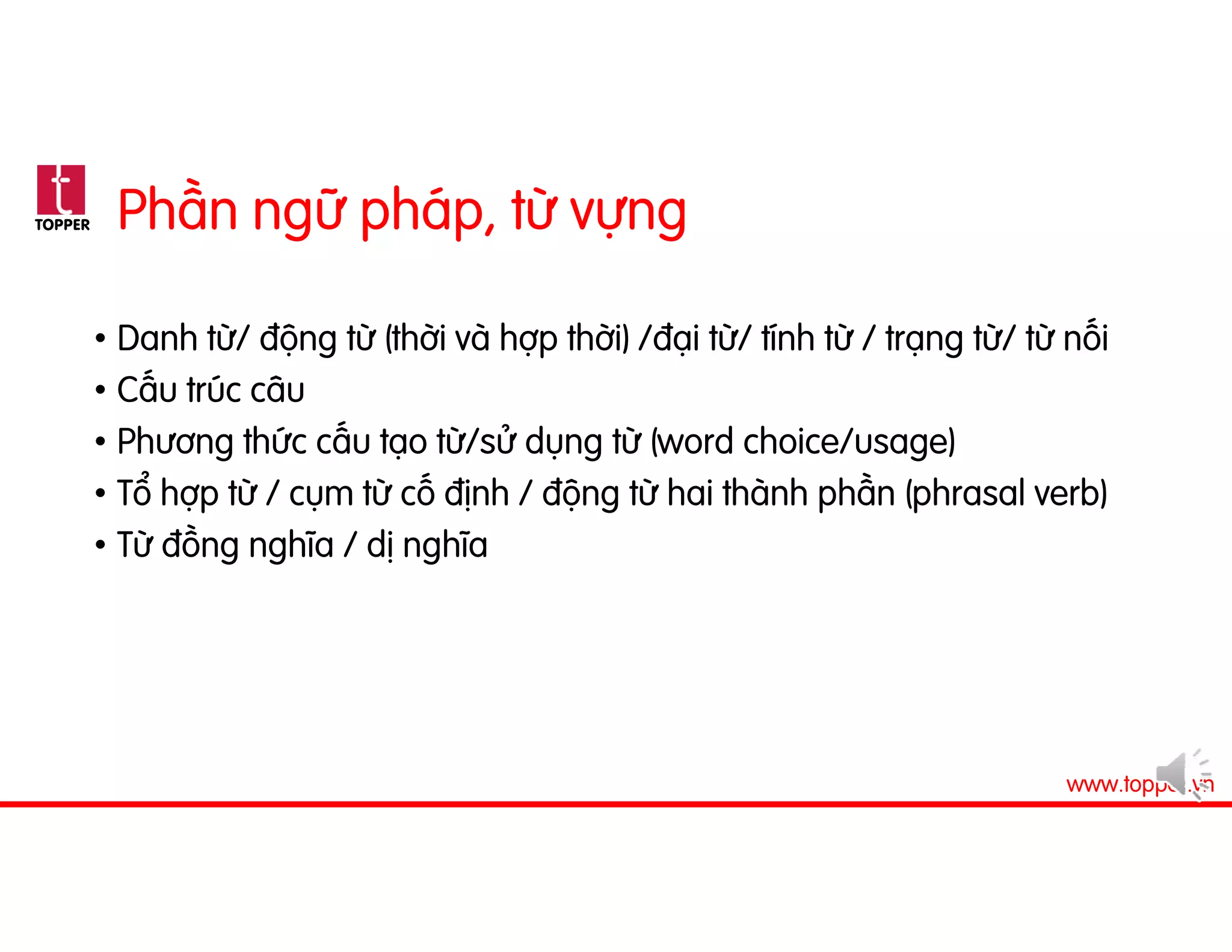 TOPPER
www.topper.vn
Phần ngữ pháp, từ vựng
• Danh từ/ động từ (thời và hợp thời) /đại từ/ tính từ / trạng từ/ từ nối
• Cấu trúc câu
• Phương thức cấu tạo từ/sử dụng từ (word choice/usage)
• Tổ hợp từ / cụm từ cố định / động từ hai thành phần (phrasal verb)
• Từ đồng nghĩa / dị nghĩa
 